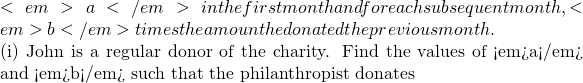 <em>a</em> in the first month and for each subsequent month, <em>b</em> times the amount he donated the previous month.  (i) John is a regular donor of the charity. Find the values of <em>a</em> and <em>b</em> such that the philanthropist donates
