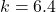 k = 6.4