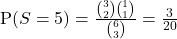 \text{P}(S = 5) = \frac{ \binom{3}{2} \binom{1}{1}}{\binom{6}{3}} = \frac{3}{20}